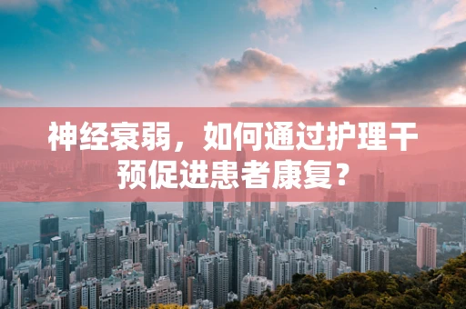 神经衰弱，如何通过护理干预促进患者康复？