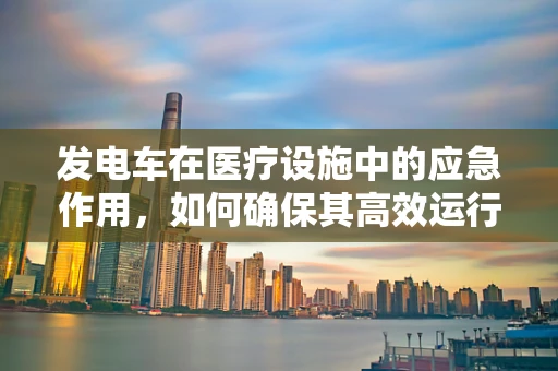 发电车在医疗设施中的应急作用，如何确保其高效运行？