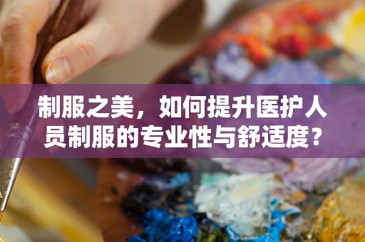 制服之美，如何提升医护人员制服的专业性与舒适度？