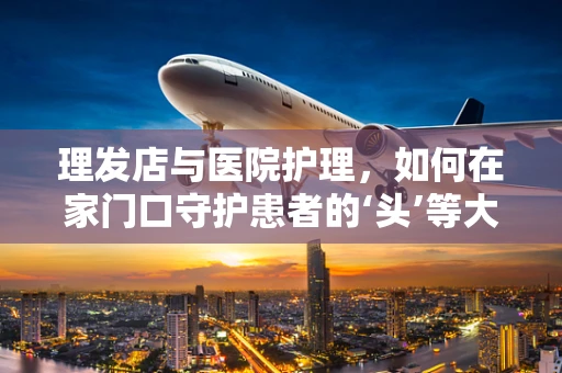 理发店与医院护理，如何在家门口守护患者的‘头’等大事？