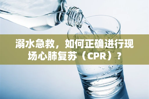 溺水急救，如何正确进行现场心肺复苏（CPR）？
