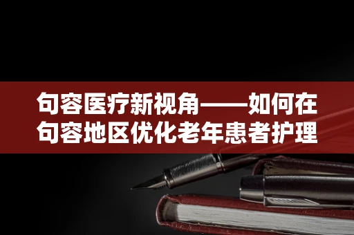 句容医疗新视角——如何在句容地区优化老年患者护理服务？