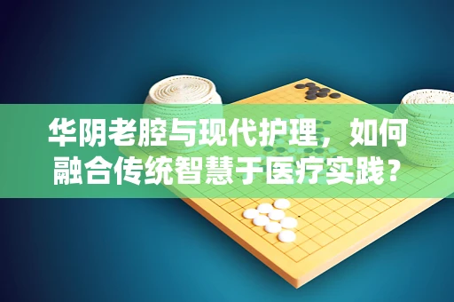 华阴老腔与现代护理，如何融合传统智慧于医疗实践？