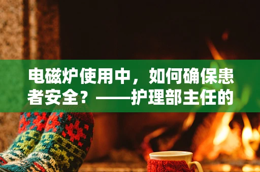 电磁炉使用中，如何确保患者安全？——护理部主任的专业视角