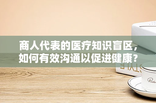 商人代表的医疗知识盲区，如何有效沟通以促进健康？