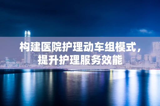 构建医院护理动车组模式，提升护理服务效能