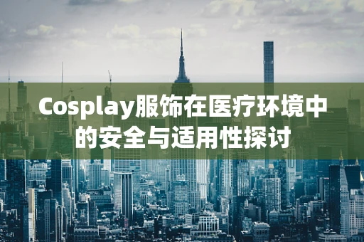 Cosplay服饰在医疗环境中的安全与适用性探讨