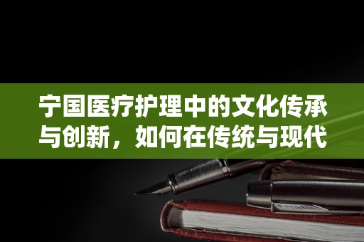 宁国医疗护理中的文化传承与创新，如何在传统与现代间找到平衡？