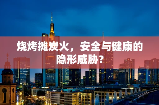 烧烤摊炭火，安全与健康的隐形威胁？