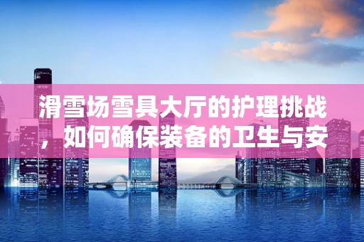 滑雪场雪具大厅的护理挑战，如何确保装备的卫生与安全？