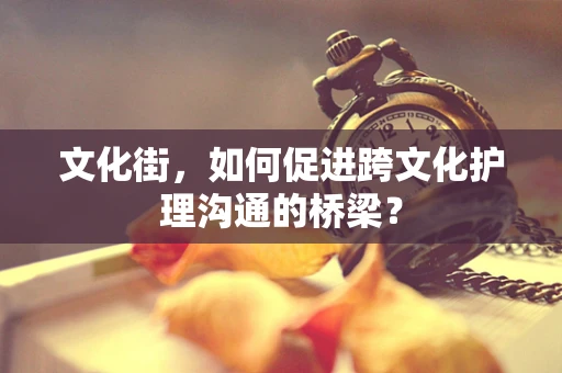 文化街，如何促进跨文化护理沟通的桥梁？