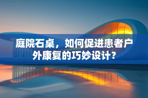 庭院石桌，如何促进患者户外康复的巧妙设计？