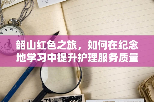 韶山红色之旅，如何在纪念地学习中提升护理服务质量？