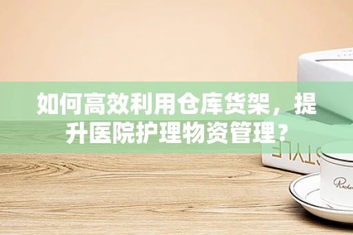 如何高效利用仓库货架，提升医院护理物资管理？