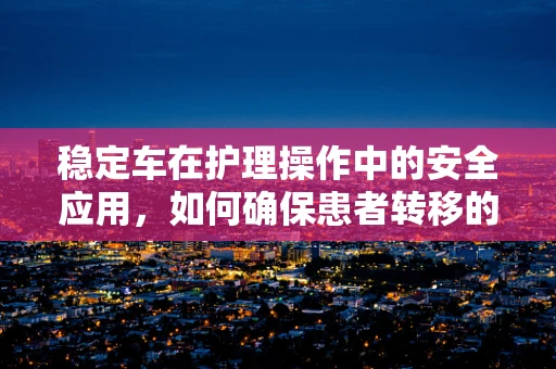 稳定车在护理操作中的安全应用，如何确保患者转移的万无一失？