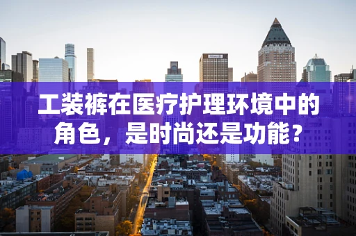 工装裤在医疗护理环境中的角色，是时尚还是功能？