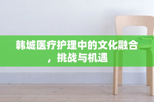 韩城医疗护理中的文化融合，挑战与机遇