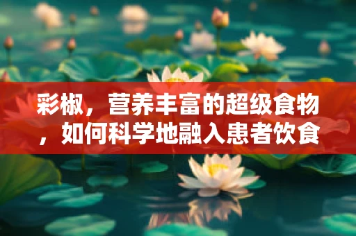 彩椒，营养丰富的超级食物，如何科学地融入患者饮食计划？