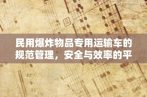 民用爆炸物品专用运输车的规范管理，安全与效率的平衡