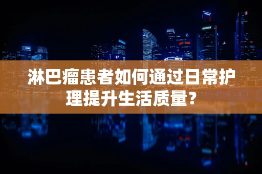 淋巴瘤患者如何通过日常护理提升生活质量？