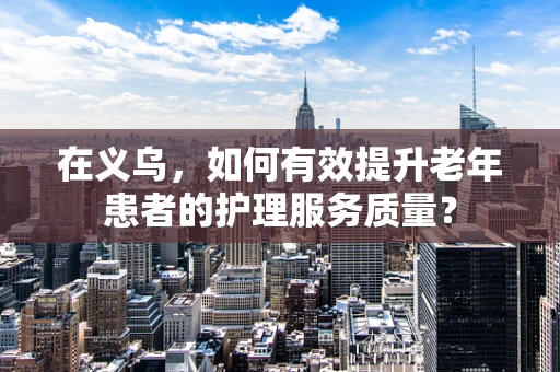 在义乌，如何有效提升老年患者的护理服务质量？