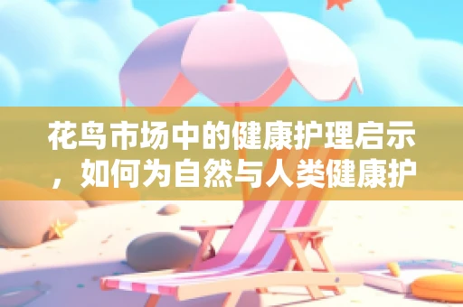 花鸟市场中的健康护理启示，如何为自然与人类健康护航？