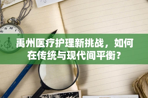 禹州医疗护理新挑战，如何在传统与现代间平衡？