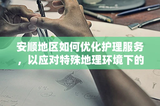 安顺地区如何优化护理服务，以应对特殊地理环境下的挑战？