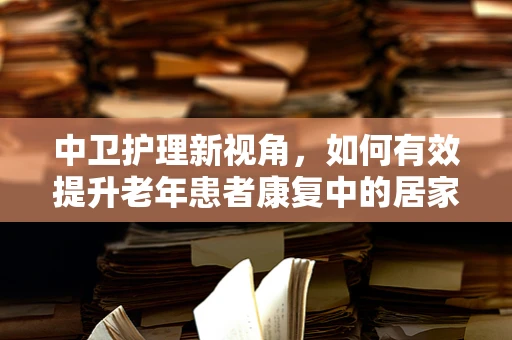 中卫护理新视角，如何有效提升老年患者康复中的居家-社区连续性照护？