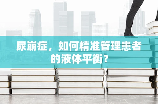 尿崩症，如何精准管理患者的液体平衡？