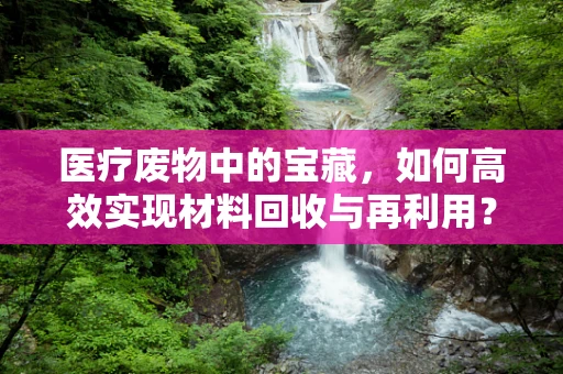 医疗废物中的宝藏，如何高效实现材料回收与再利用？