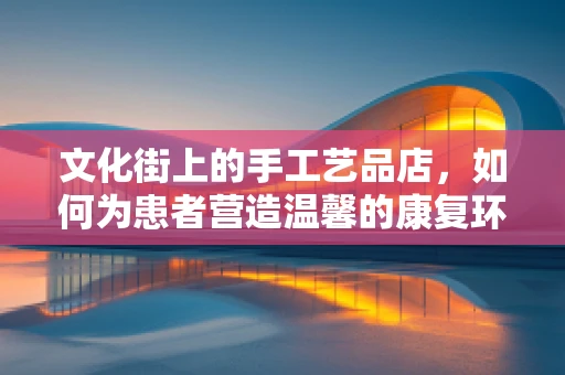文化街上的手工艺品店，如何为患者营造温馨的康复环境？