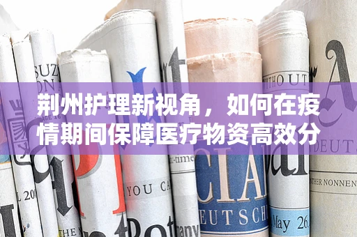 荆州护理新视角，如何在疫情期间保障医疗物资高效分配？