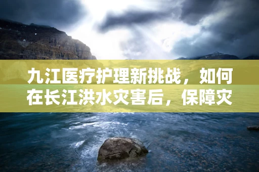 九江医疗护理新挑战，如何在长江洪水灾害后，保障灾区民众的卫生护理需求？