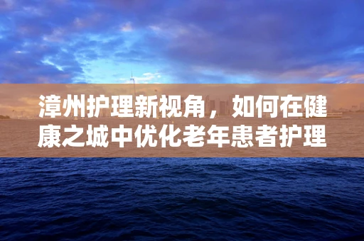 漳州护理新视角，如何在健康之城中优化老年患者护理服务？