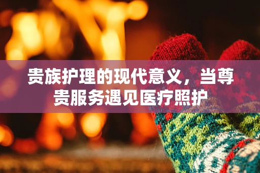 贵族护理的现代意义，当尊贵服务遇见医疗照护