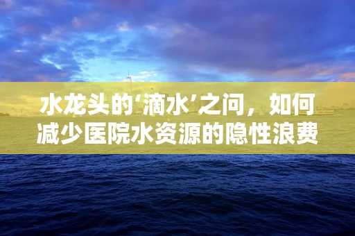 水龙头的‘滴水’之问，如何减少医院水资源的隐性浪费？