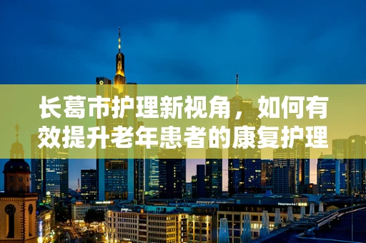 长葛市护理新视角，如何有效提升老年患者的康复护理质量？