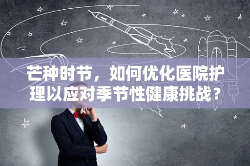 芒种时节，如何优化医院护理以应对季节性健康挑战？