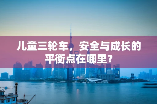 儿童三轮车，安全与成长的平衡点在哪里？