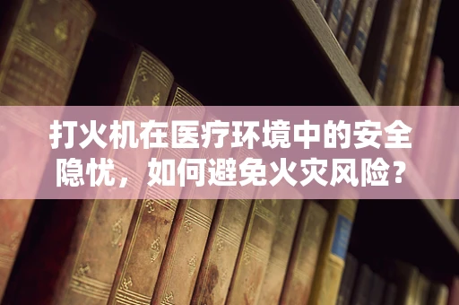 打火机在医疗环境中的安全隐忧，如何避免火灾风险？