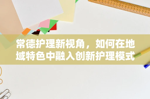 常德护理新视角，如何在地域特色中融入创新护理模式？