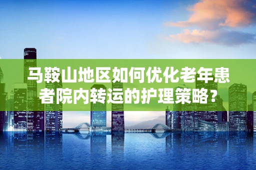 马鞍山地区如何优化老年患者院内转运的护理策略？