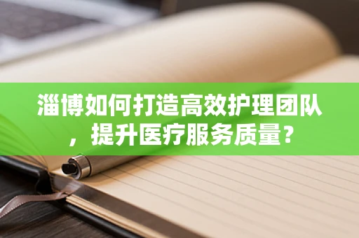 淄博如何打造高效护理团队，提升医疗服务质量？