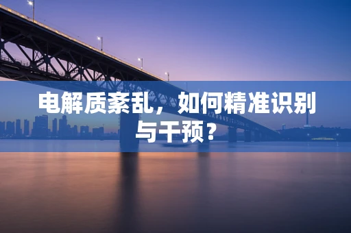 电解质紊乱，如何精准识别与干预？