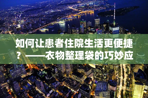 如何让患者住院生活更便捷？——衣物整理袋的巧妙应用与效果