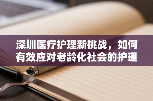 深圳医疗护理新挑战，如何有效应对老龄化社会的护理需求？