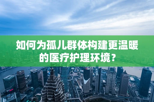 如何为孤儿群体构建更温暖的医疗护理环境？