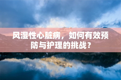 风湿性心脏病，如何有效预防与护理的挑战？