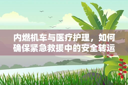 内燃机车与医疗护理，如何确保紧急救援中的安全转运？